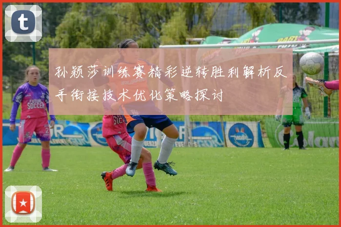 孙颖莎训练赛精彩逆转胜利解析反手衔接技术优化策略探讨