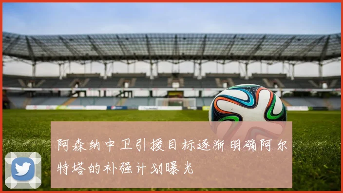 阿森纳中卫引援目标逐渐明确阿尔特塔的补强计划曝光