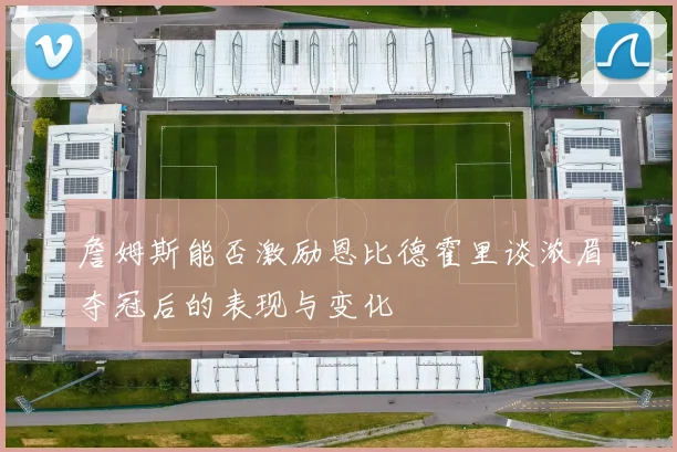 詹姆斯能否激励恩比德霍里谈浓眉夺冠后的表现与变化