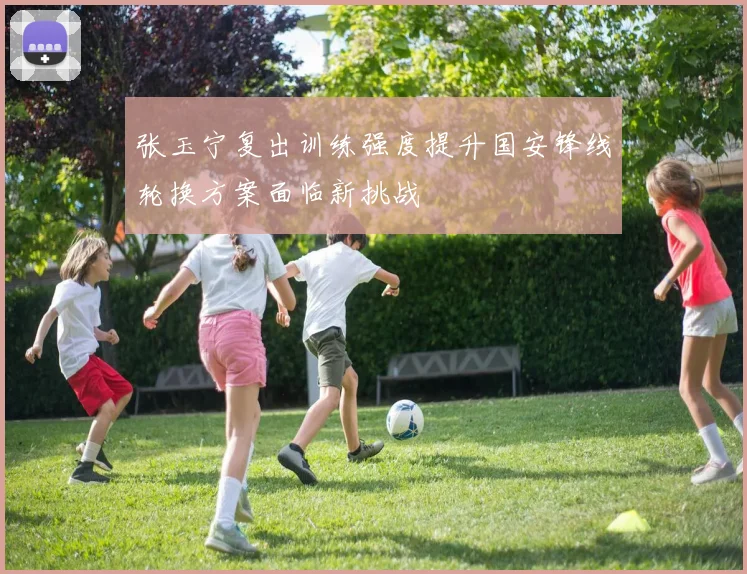 张玉宁复出训练强度提升国安锋线轮换方案面临新挑战