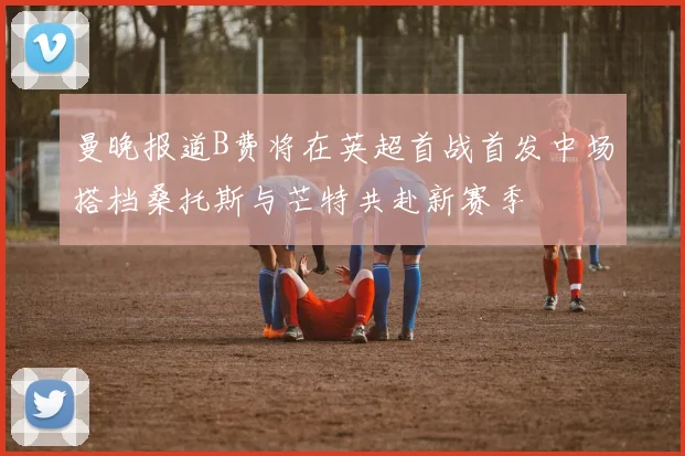 曼晚报道B费将在英超首战首发中场搭档桑托斯与芒特共赴新赛季